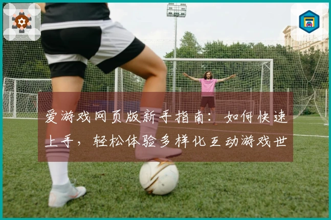 爱游戏网页版新手指南：如何快速上手，轻松体验多样化互动游戏世界