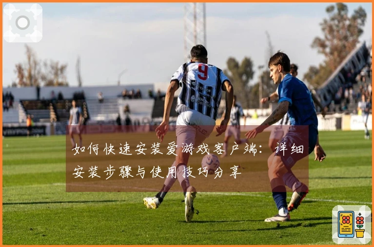 如何快速安装爱游戏客户端：详细安装步骤与使用技巧分享